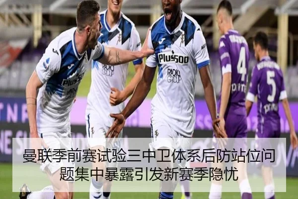 曼联季前赛试验三中卫体系后防站位问题集中暴露引发新赛季隐忧